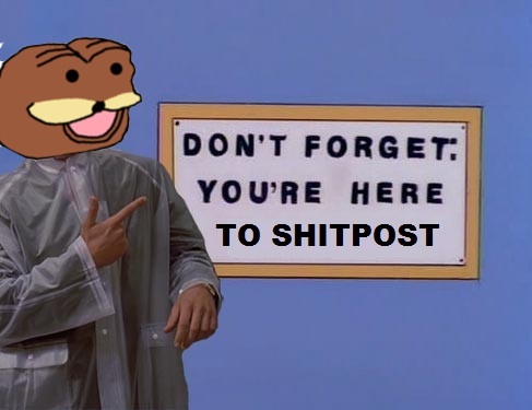 Don't forget, you're here to shitpost