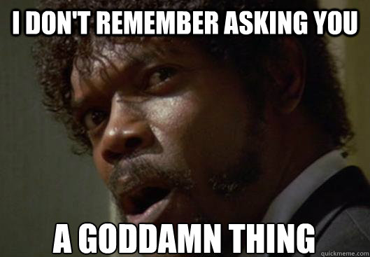I don't remember asking you a god damn thing