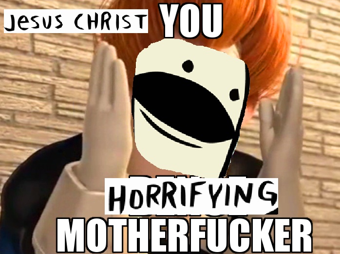 Jesus christ you horrifying motherfucker